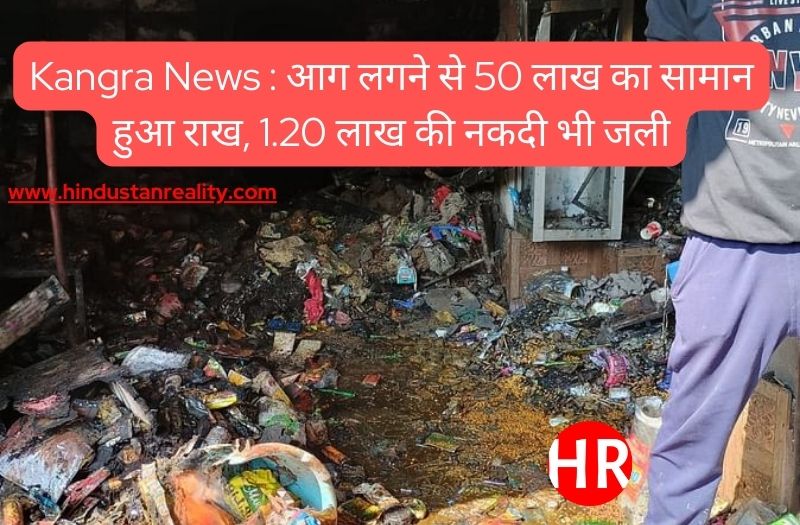 Kangra News : आग लगने से 50 लाख का सामान हुआ राख, 1.20 लाख की नकदी भी जली