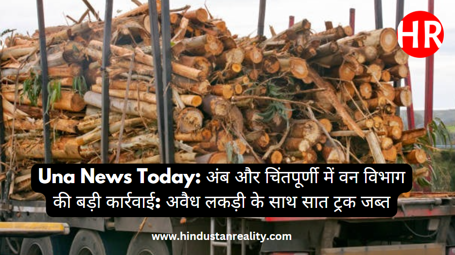 Una News Today: अंब और चिंतपूर्णी में वन विभाग की बड़ी कार्रवाई: अवैध लकड़ी के साथ सात ट्रक जब्त